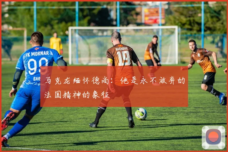 马克龙缅怀德尚：他是永不放弃的法国精神的象征