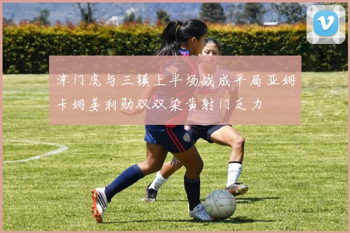 津门虎与三镇上半场战成平局亚姆卡姆姜利勋双双染黄射门乏力