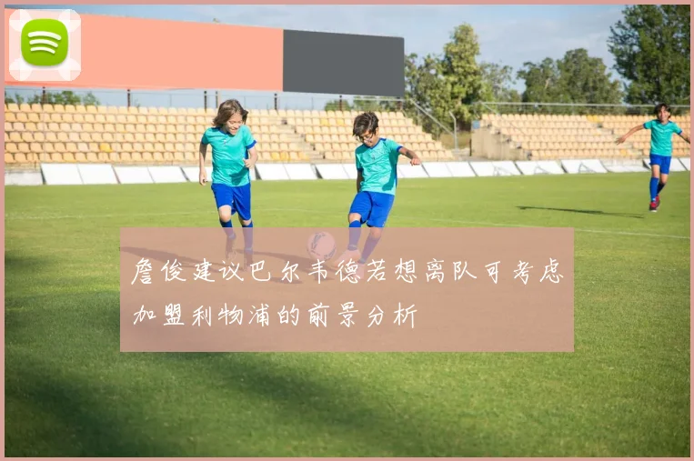詹俊建议巴尔韦德若想离队可考虑加盟利物浦的前景分析