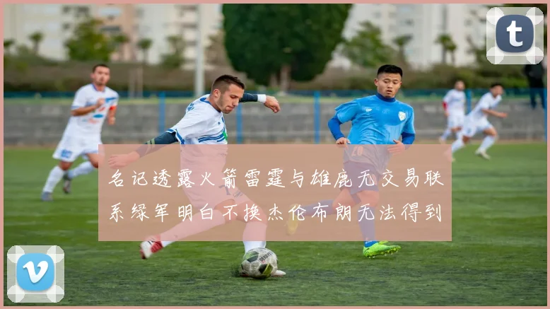 名记透露火箭雷霆与雄鹿无交易联系绿军明白不换杰伦布朗无法得到字母哥