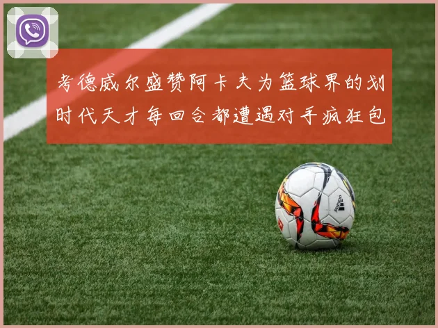 考德威尔盛赞阿卡夫为篮球界的划时代天才每回合都遭遇对手疯狂包夹挑战