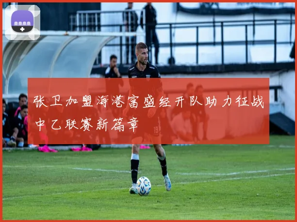 张卫加盟海港富盛经开队助力征战中乙联赛新篇章