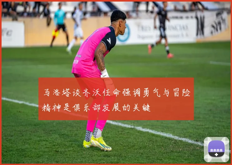 马洛塔谈齐沃任命强调勇气与冒险精神是俱乐部发展的关键
