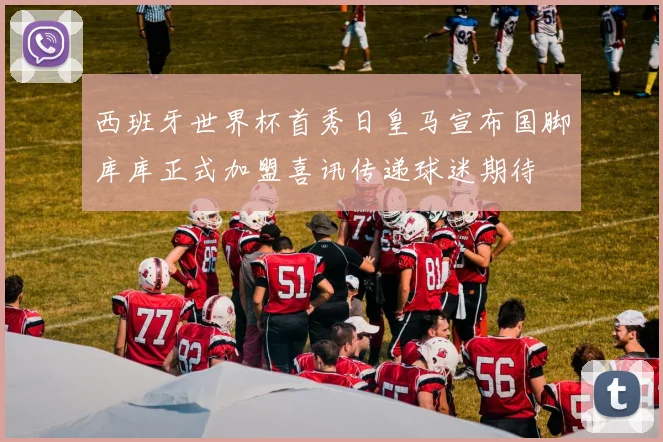 西班牙世界杯首秀日皇马宣布国脚库库正式加盟喜讯传递球迷期待